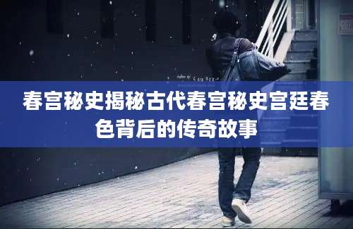 春宫秘史揭秘古代春宫秘史宫廷春色背后的传奇故事