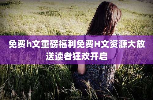 免费h文重磅福利免费H文资源大放送读者狂欢开启