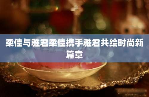 柔佳与雅君柔佳携手雅君共绘时尚新篇章