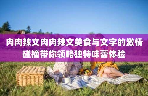肉肉辣文肉肉辣文美食与文字的激情碰撞带你领略独特味蕾体验