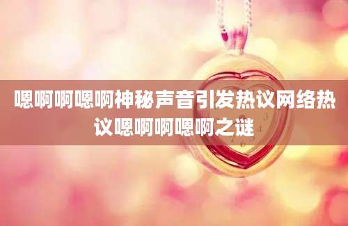 嗯啊啊嗯啊神秘声音引发热议网络热议嗯啊啊嗯啊之谜