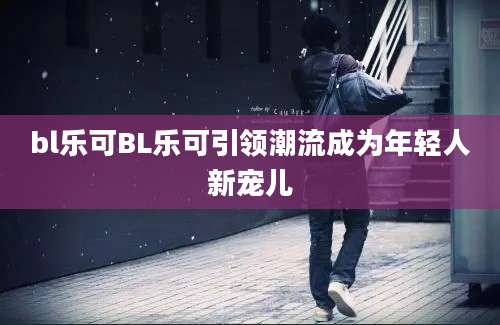 bl乐可BL乐可引领潮流成为年轻人新宠儿