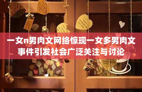 一女n男肉文网络惊现一女多男肉文事件引发社会广泛关注与讨论