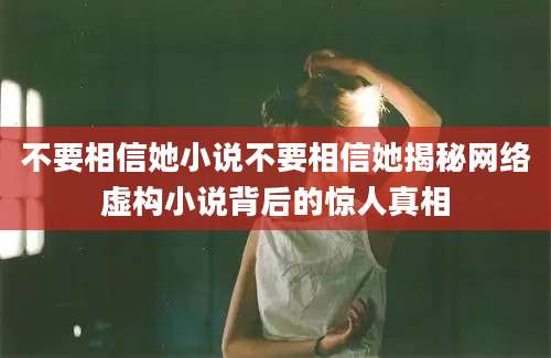 不要相信她小说不要相信她揭秘网络虚构小说背后的惊人真相