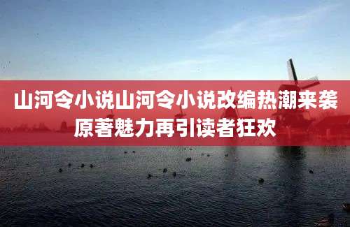 山河令小说山河令小说改编热潮来袭原著魅力再引读者狂欢