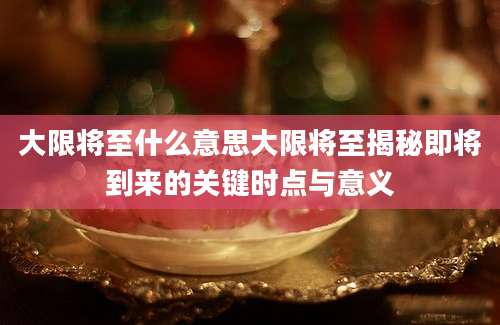 大限将至什么意思大限将至揭秘即将到来的关键时点与意义
