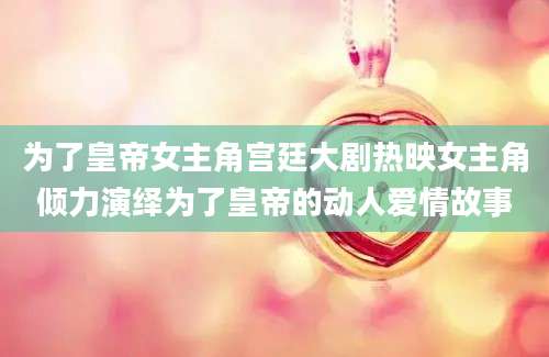 为了皇帝女主角宫廷大剧热映女主角倾力演绎为了皇帝的动人爱情故事