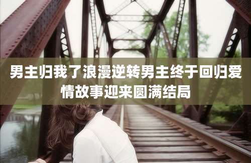 男主归我了浪漫逆转男主终于回归爱情故事迎来圆满结局