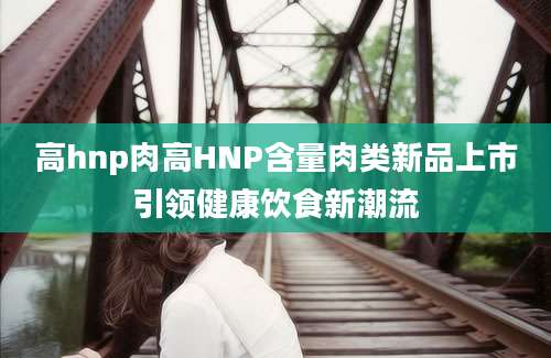 高hnp肉高HNP含量肉类新品上市引领健康饮食新潮流