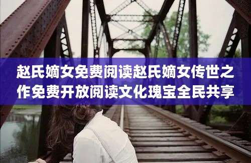 赵氏嫡女免费阅读赵氏嫡女传世之作免费开放阅读文化瑰宝全民共享