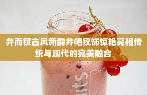 弁而钗古风新韵弁帽钗饰惊艳亮相传统与现代的完美融合