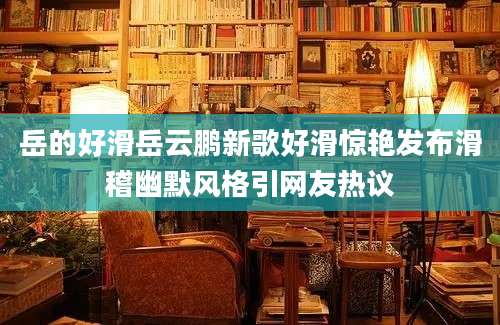 岳的好滑岳云鹏新歌好滑惊艳发布滑稽幽默风格引网友热议