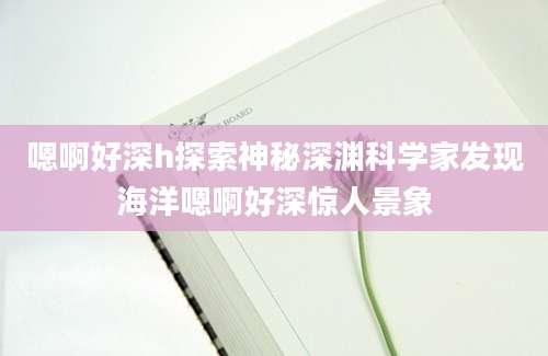 嗯啊好深h探索神秘深渊科学家发现海洋嗯啊好深惊人景象