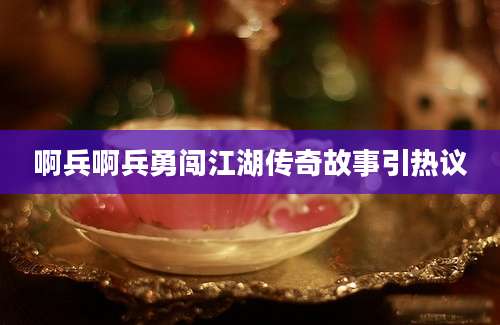 啊兵啊兵勇闯江湖传奇故事引热议