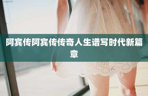 阿宾传阿宾传传奇人生谱写时代新篇章