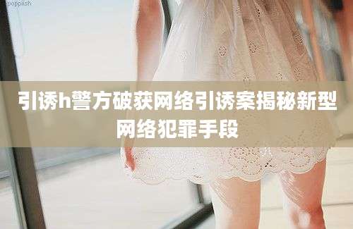 引诱h警方破获网络引诱案揭秘新型网络犯罪手段