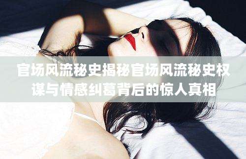 官场风流秘史揭秘官场风流秘史权谋与情感纠葛背后的惊人真相