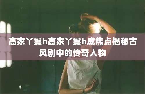 高家丫鬟h高家丫鬟h成焦点揭秘古风剧中的传奇人物