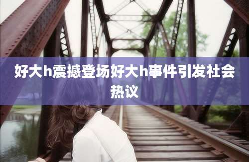 好大h震撼登场好大h事件引发社会热议