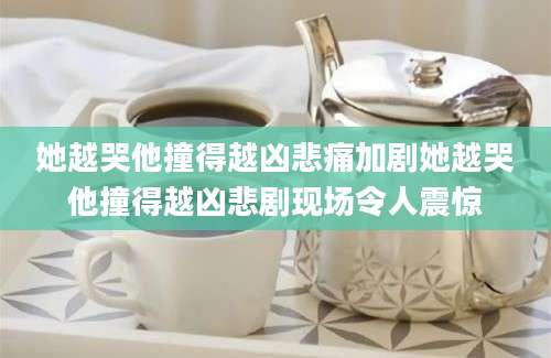 她越哭他撞得越凶悲痛加剧她越哭他撞得越凶悲剧现场令人震惊
