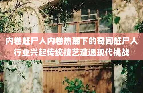 内卷赶尸人内卷热潮下的奇闻赶尸人行业兴起传统技艺遭遇现代挑战