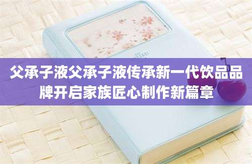 父承子液父承子液传承新一代饮品品牌开启家族匠心制作新篇章