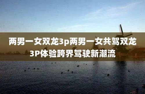 两男一女双龙3p两男一女共驾双龙3P体验跨界驾驶新潮流