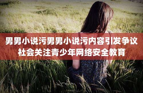 男男小说污男男小说污内容引发争议社会关注青少年网络安全教育