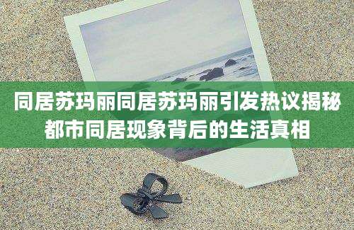 同居苏玛丽同居苏玛丽引发热议揭秘都市同居现象背后的生活真相