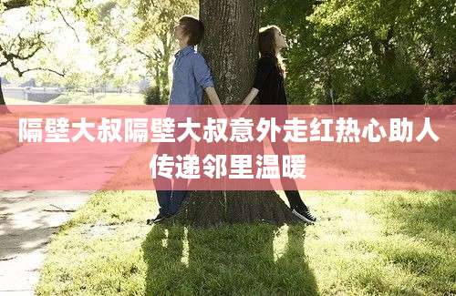 隔壁大叔隔壁大叔意外走红热心助人传递邻里温暖