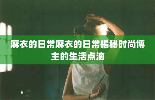 麻衣的日常麻衣的日常揭秘时尚博主的生活点滴