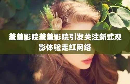 羞羞影院羞羞影院引发关注新式观影体验走红网络