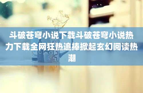 斗破苍穹小说下载斗破苍穹小说热力下载全网狂热追捧掀起玄幻阅读热潮