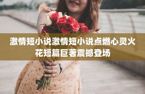 激情短小说激情短小说点燃心灵火花短篇巨著震撼登场