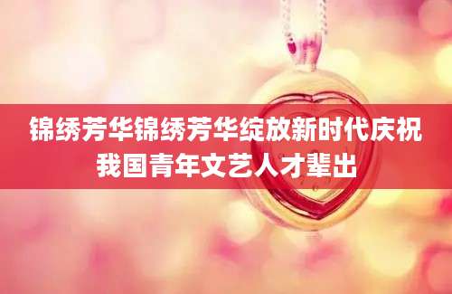 锦绣芳华锦绣芳华绽放新时代庆祝我国青年文艺人才辈出