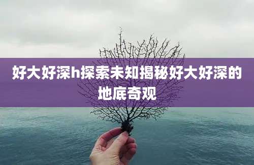好大好深h探索未知揭秘好大好深的地底奇观