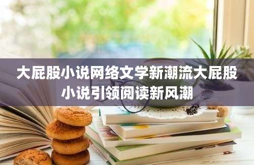 大屁股小说网络文学新潮流大屁股小说引领阅读新风潮