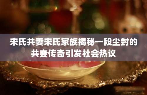 宋氏共妻宋氏家族揭秘一段尘封的共妻传奇引发社会热议