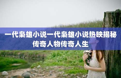 一代枭雄小说一代枭雄小说热映揭秘传奇人物传奇人生