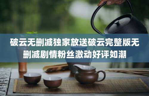 破云无删减独家放送破云完整版无删减剧情粉丝激动好评如潮