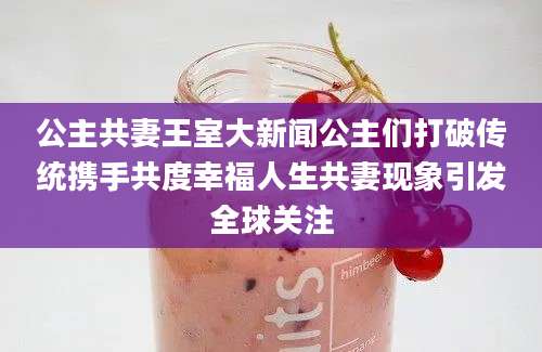 公主共妻王室大新闻公主们打破传统携手共度幸福人生共妻现象引发全球关注