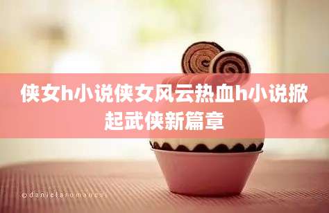 侠女h小说侠女风云热血h小说掀起武侠新篇章