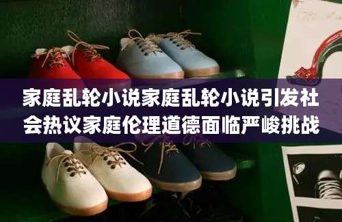 家庭乱轮小说家庭乱轮小说引发社会热议家庭伦理道德面临严峻挑战