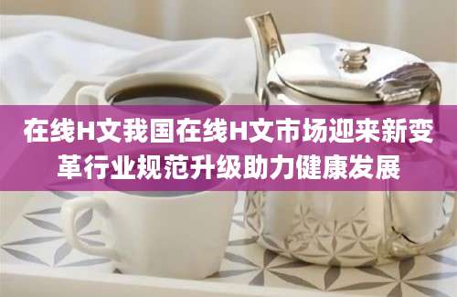 在线H文我国在线H文市场迎来新变革行业规范升级助力健康发展