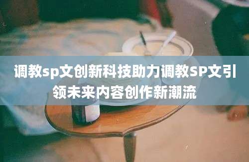 调教sp文创新科技助力调教SP文引领未来内容创作新潮流