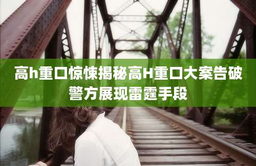 高h重口惊悚揭秘高H重口大案告破警方展现雷霆手段