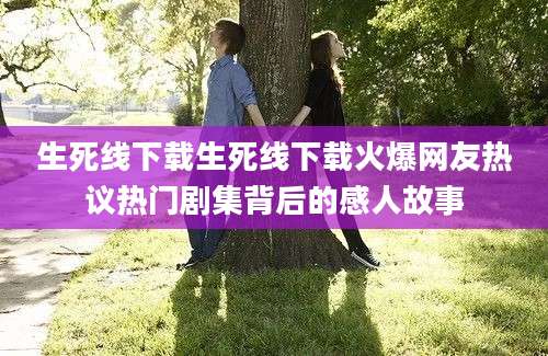 生死线下载生死线下载火爆网友热议热门剧集背后的感人故事