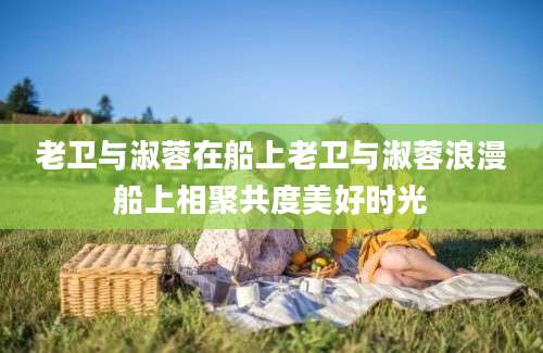 老卫与淑蓉在船上老卫与淑蓉浪漫船上相聚共度美好时光
