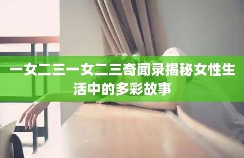 一女二三一女二三奇闻录揭秘女性生活中的多彩故事
