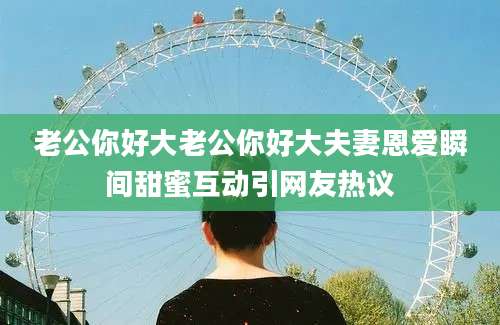 老公你好大老公你好大夫妻恩爱瞬间甜蜜互动引网友热议
